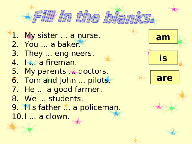 am My sister … a nurse. You … a baker. They … engineers. I … a fireman. My parents … doctors. Tom and John … pilots. He … a good farmer. We … students. His father … a policeman. I … a clown.   is are 