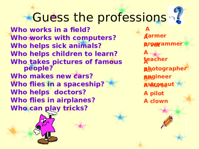 Guess the professions A farmer Who works in a field? Who works with computers? Who helps sick animals? Who helps children to learn? Who takes pictures of famous  people? Who makes new cars? Who flies in a spaceship? Who helps doctors? Who flies in airplanes? Who can play tricks? A programmer A vet A teacher A photographer An engineer An astronaut A nurse A pilot A clown 