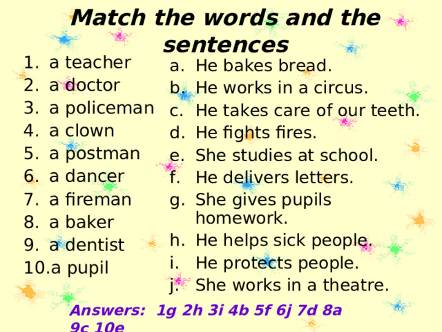 Match the words and the sentences a teacher a doctor a policeman a clown a postman a dancer a fireman a baker a dentist a pupil He bakes bread. He works in a circus. He takes care of our teeth. He fights fires. She studies at school. He delivers letters. She gives pupils homework. He helps sick people. He protects people. She works in a theatre.   Answers: 1g 2h 3i 4b 5f 6j 7d 8a 9c 10e 