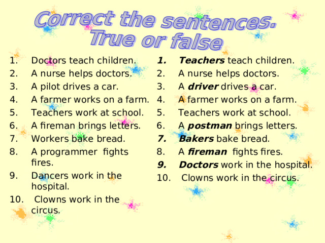 Teachers teach children. A nurse helps doctors. A driver drives a car. A farmer works on a farm. Teachers work at school. A postman brings letters. Bakers bake bread. A fireman fights fires. Doctors work in the hospital.  Clowns work in the circus.   Doctors teach children. A nurse helps doctors. A pilot drives a car. A farmer works on a farm. Teachers work at school. A fireman brings letters. Workers bake bread. A programmer fights fires. Dancers work in the hospital.  Clowns work in the circus.   
