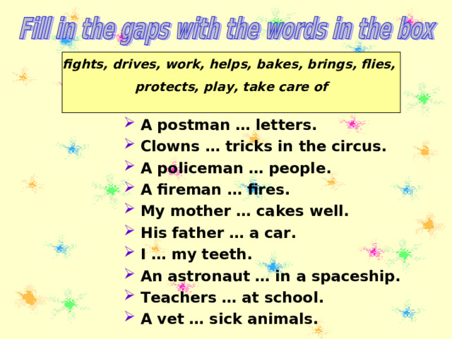 fights, drives, work, helps, bakes, brings, flies, protects, play, take care of  A postman … letters. Clowns … tricks in the circus. A policeman … people. A fireman … fires. My mother … cakes well. His father … a car. I … my teeth. An astronaut … in a spaceship. Teachers … at school. A vet … sick animals. 