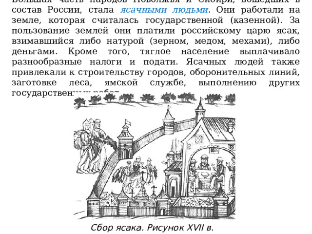 Большая часть народов Поволжья и Сибири, вошедших в состав России, стала ясачными  людьми . Они работали на земле, которая считалась государственной (казенной). За пользование землей они платили российскому царю ясак, взимавшийся либо натурой (зерном, медом, мехами), либо деньгами. Кроме того, тяглое население выплачивало разнообразные налоги и подати. Ясачных людей также привлекали к строительству городов, оборонительных линий, заготовке леса, ямской службе, выполнению других государственных работ. Сбор ясака. Рисунок XVII в. 