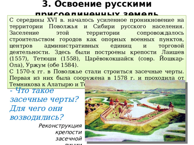 3. Освоение русскими присоединенных земель С середины XVI в. началось усиленное проникновение на территории Поволжья и Сибири русского населения. Заселение этой территории сопровождалось строительством городов как опорных военных пунктов, центров административных единиц и торговой деятельности. Здесь были построены крепости Лаишев (1557), Тетюши (1558), Царёвококшайск (совр. Йошкар-Ола), Уржум (обе 1584). С 1570-х гг. в Поволжье стали строиться засечные черты. Первая из них была сооружена в 1578 г. и проходила от Темникова к Алатырю и Тетюшам. - Что такое засечные черты? Для чего они возводились? Реконструкция крепости засечной линии 