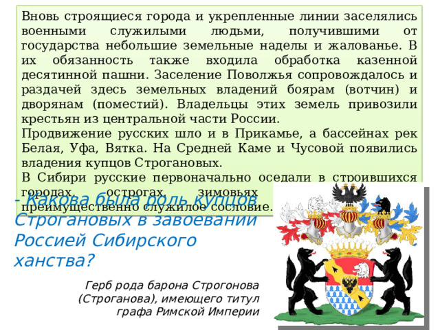 Вновь строящиеся города и укрепленные линии заселялись военными служилыми людьми, получившими от государства небольшие земельные наделы и жалованье. В их обязанность также входила обработка казенной десятинной пашни. Заселение Поволжья сопровождалось и раздачей здесь земельных владений боярам (вотчин) и дворянам (поместий). Владельцы этих земель привозили крестьян из центральной части России. Продвижение русских шло и в Прикамье, а бассейнах рек Белая, Уфа, Вятка. На Средней Каме и Чусовой появились владения купцов Строгановых. В Сибири русские первоначально оседали в строившихся городах, острогах, зимовьях и представляли преимущественно служилое сословие. - Какова была роль купцов Строгановых в завоевании Россией Сибирского ханства? Герб рода барона Строгонова (Строганова), имеющего титул графа Римской Империи 