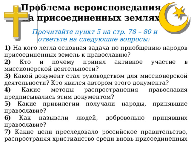 Проблема вероисповедания на присоединенных землях Прочитайте пункт 5 на стр. 78 – 80 и ответьте на следующие вопросы: 1) На кого легла основная задача по приобщению народов присоединенных земель к православию? 2) Кто и почему принял активное участие в миссионерской деятельности? 3) Какой документ стал руководством для миссионерской деятельности? Кто явился автором этого документа? 4) Какие методы распространения православия предписывались этим документом? 5) Какие привилегии получали народы, принявшие православие? 6) Как называли людей, добровольно принявших православие? 7) Какие цели преследовало российское правительство, распространяя христианство среди вновь присоединенных народов? 8) Какую политику проводили по отношению к тем, кто исповедовал ислам? 