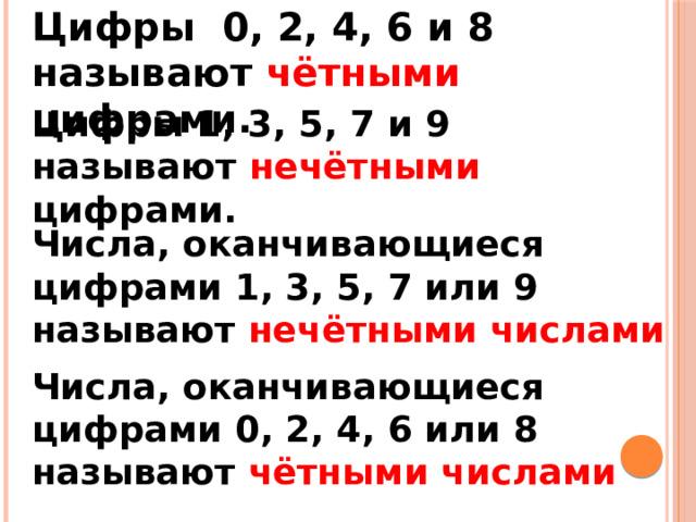 Цифры 0, 2, 4, 6 и 8 называют чётными цифрами. Цифры 1, 3, 5, 7 и 9 называют нечётными цифрами. Числа, оканчивающиеся цифрами 1, 3, 5, 7 или 9 называют нечётными числами Числа, оканчивающиеся цифрами 0, 2, 4, 6 или 8 называют чётными числами 