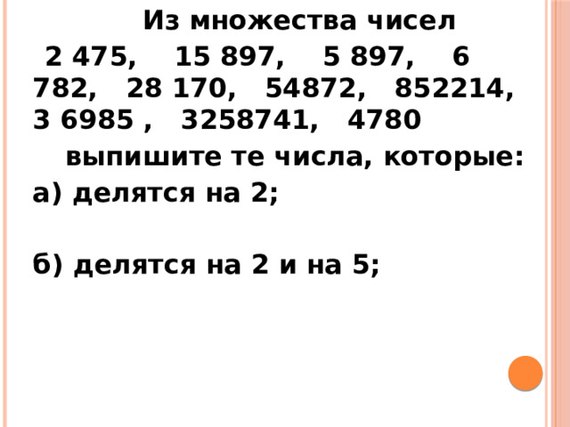  Из множества чисел  2 475, 15 897, 5 897, 6 782, 28 170, 54872, 852214, 3 6985 , 3258741, 4780  выпишите те числа, которые:   а) делятся на 2;    б) делятся на 2 и на 5; 