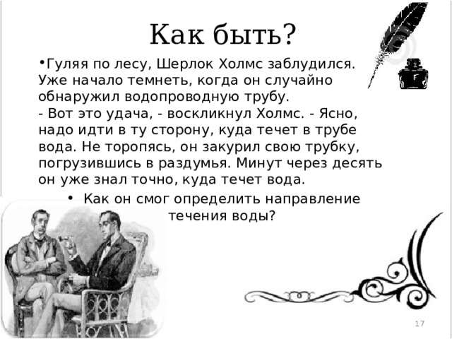 Как быть? Гуляя по лесу, Шерлок Холмс заблудился. Уже начало темнеть, когда он случайно обнаружил водопроводную трубу.  - Вот это удача, - воскликнул Холмс. - Ясно, надо идти в ту сторону, куда течет в трубе вода. Не торопясь, он закурил свою трубку, погрузившись в раздумья. Минут через десять он уже знал точно, куда течет вода. Как он смог определить направление течения воды? Разжечь костер прямо на трубе, вода, нагреваясь, будет нагревать трубу в одном направлении   