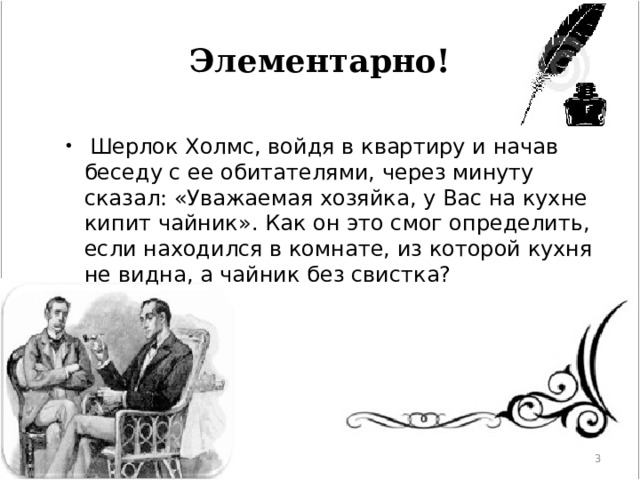 Элементарно!   Шерлок Холмс, войдя в квартиру и начав беседу с ее обитателями, через минуту сказал: «Уважаемая хозяйка, у Вас на кухне кипит чайник». Как он это смог определить, если находился в комнате, из которой кухня не видна, а чайник без свистка?  