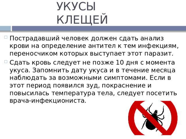 УКУСЫ КЛЕЩЕЙ Пострадавший человек должен сдать анализ крови на определение антител к тем инфекциям, переносчиком которых выступает этот паразит. Сдать кровь следует не позже 10 дня с момента укуса. Запомнить дату укуса и в течение месяца наблюдать за возможными симптомами. Если в этот период появился зуд, покраснение и повысилась температура тела, следует посетить врача-инфекциониста. 