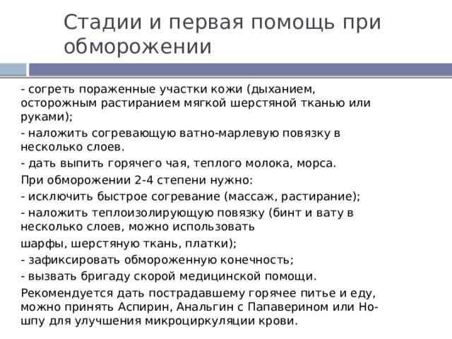 Стадии и первая помощь при обморожении - согреть пораженные участки кожи (дыханием, осторожным растиранием мягкой шерстяной тканью или руками); - наложить согревающую ватно-марлевую повязку в несколько слоев. - дать выпить горячего чая, теплого молока, морса. При обморожении 2-4 степени нужно: - исключить быстрое согревание (массаж, растирание); - наложить теплоизолирующую повязку (бинт и вату в несколько слоев, можно использовать шарфы, шерстяную ткань, платки); - зафиксировать обмороженную конечность; - вызвать бригаду скорой медицинской помощи. Рекомендуется дать пострадавшему горячее питье и еду, можно принять Аспирин, Анальгин с Папаверином или Но-шпу для улучшения микроциркуляции крови. 