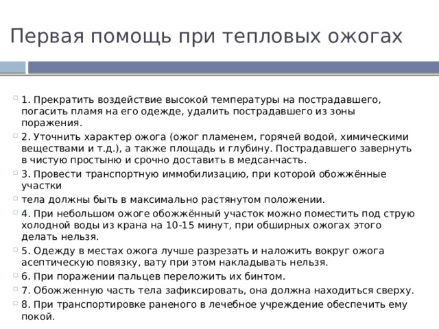 Первая помощь при тепловых ожогах 1. Прекратить воздействие высокой температуры на пострадавшего, погасить пламя на его одежде, удалить пострадавшего из зоны поражения. 2. Уточнить характер ожога (ожог пламенем, горячей водой, химическими веществами и т.д.), а также площадь и глубину. Пострадавшего завернуть в чистую простыню и срочно доставить в медсанчасть. 3. Провести транспортную иммобилизацию, при которой обожжённые участки тела должны быть в максимально растянутом положении. 4. При небольшом ожоге обожжённый участок можно поместить под струю холодной воды из крана на 10-15 минут, при обширных ожогах этого делать нельзя. 5. Одежду в местах ожога лучше разрезать и наложить вокруг ожога асептическую повязку, вату при этом накладывать нельзя. 6. При поражении пальцев переложить их бинтом. 7. Обожженную часть тела зафиксировать, она должна находиться сверху. 8. При транспортировке раненого в лечебное учреждение обеспечить ему покой. 