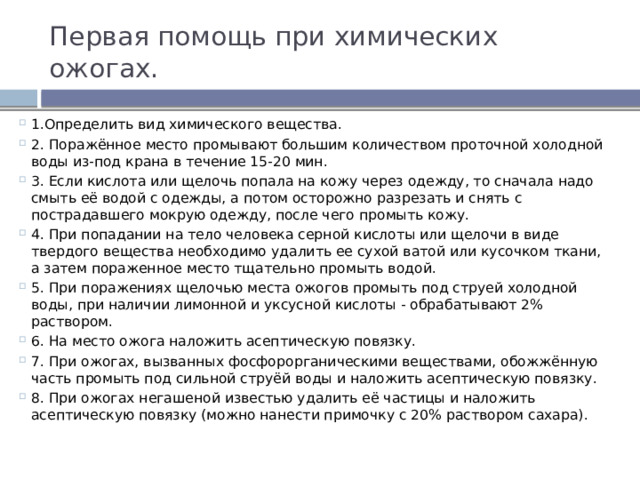 Первая помощь при химических ожогах. 1.Определить вид химического вещества. 2. Поражённое место промывают большим количеством проточной холодной воды из-под крана в течение 15-20 мин. 3. Если кислота или щелочь попала на кожу через одежду, то сначала надо смыть её водой с одежды, а потом осторожно разрезать и снять с пострадавшего мокрую одежду, после чего промыть кожу. 4. При попадании на тело человека серной кислоты или щелочи в виде твердого вещества необходимо удалить ее сухой ватой или кусочком ткани, а затем пораженное место тщательно промыть водой. 5. При поражениях щелочью места ожогов промыть под струей холодной воды, при наличии лимонной и уксусной кислоты - обрабатывают 2% раствором. 6. На место ожога наложить асептическую повязку. 7. При ожогах, вызванных фосфорорганическими веществами, обожжённую часть промыть под сильной струёй воды и наложить асептическую повязку. 8. При ожогах негашеной известью удалить её частицы и наложить асептическую повязку (можно нанести примочку с 20% раствором сахара). 