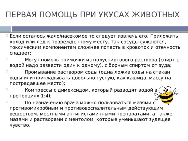 ПЕРВАЯ ПОМОЩЬ ПРИ УКУСАХ ЖИВОТНЫХ Если осталось жало/насекомое то следует извлечь его. Приложить холод или лед к поврежденному месту. Так сосуды сужаются, токсическим компонентам сложнее попасть в кровоток и отечность спадает;  Могут помочь примочки из полуспиртового раствора (спирт с водой надо развести один к одному), с борным спиртом от зуда;  Промывание раствором соды (одна ложка соды на стакан воды или прикладывать довольно густую, как кашица, массу на пострадавшее место);  Компрессы с димексидом, который разводят водой в пропорциях 1:4);  По назначению врача можно пользоваться мазями с противомикробным и противовоспалительным действующим веществом, местными антигистаминными препаратами, а также мазями и растворами с ментолом, которые уменьшают зудящее чувство. 