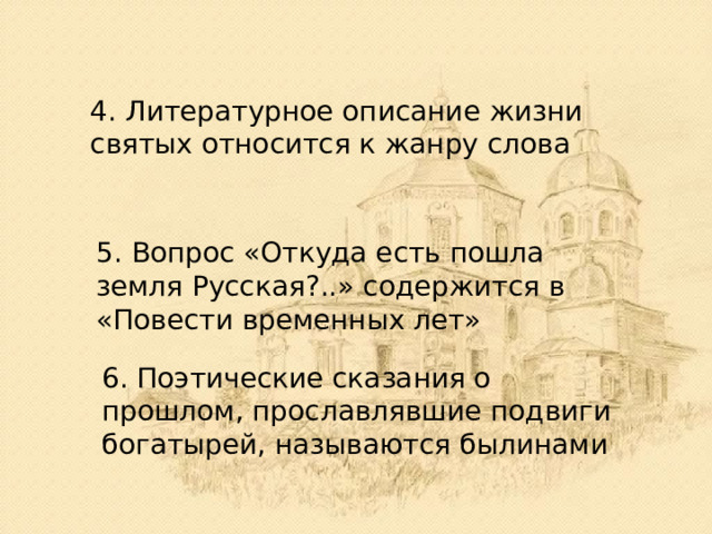 4. Литературное описание жизни святых относится к жанру слова 5. Вопрос «Откуда есть пошла земля Русская?..» содержится в «Повести временных лет» 6. Поэтические сказания о прошлом, прославлявшие подвиги богатырей, называются былинами 