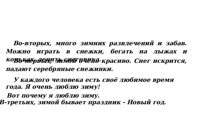  Во-вторых, много зимних развлечений и забав. Можно играть в снежки, бегать на лыжах и коньках, лепить снеговика.  Во-первых, зимой очень красиво. Снег искрится, падают серебряные снежинки.  У каждого человека есть своё любимое время года. Я очень люблю зиму! Вот почему я люблю зиму. В-третьих, зимой бывает праздник - Новый год. 