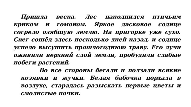  Пришла весна. Лес наполнился птичьим криком и гомоном. Яркое ласковое солнце согрело озябшую землю. На пригорке уже сухо. Снег сошёл здесь несколько дней назад, и солнце успело высушить прошлогоднюю траву. Его лучи оживили верхний слой земли, пробудили слабые побеги растений.  Во все стороны бегали и ползали всякие козявки и жучки. Белая бабочка порхала в воздухе, старалась разыскать первые цветы и смолистые почки. 