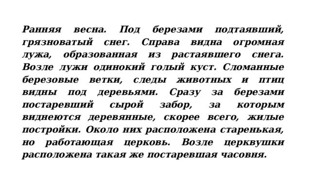 Ранняя весна. Под березами подтаявший, грязноватый снег. Справа видна огромная лужа, образованная из растаявшего снега. Возле лужи одинокий голый куст. Сломанные березовые ветки, следы животных и птиц видны под деревьями. Сразу за березами постаревший сырой забор, за которым виднеются деревянные, скорее всего, жилые постройки. Около них расположена старенькая, но работающая церковь. Возле церквушки расположена такая же постаревшая часовня. 