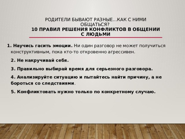 Родители бывают разные…Как с ними общаться?  10 правил решения конфликтов в общении с людьми 1. Научись гасить эмоции.  Ни один разговор не может получиться конструктивным, пока кто-то откровенно агрессивен.  2. Не накручивай себя.    3. Правильно выбирай время для серьезного разговора.    4. Анализируйте ситуацию и пытайтесь найти причину, а не бороться со следствиями .  5. Конфликтовать нужно только по конкретному случаю. 