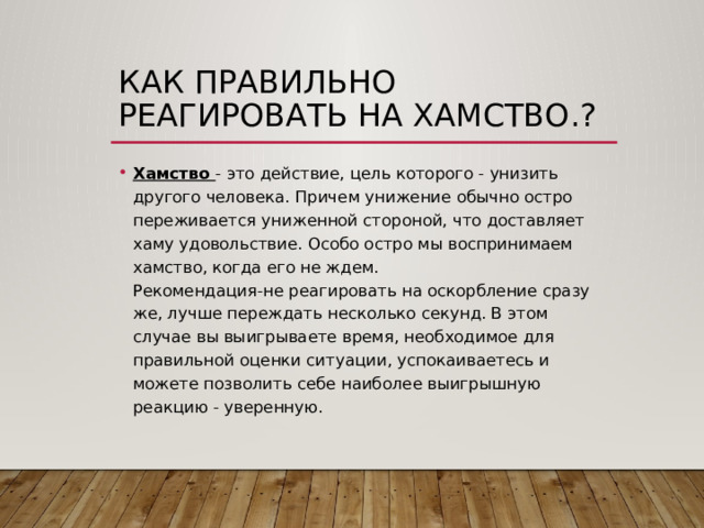 Как правильно реагировать на хамство.? Хамство - это действие, цель которого - унизить другого человека. Причем унижение обычно остро переживается униженной стороной, что доставляет хаму удовольствие. Особо остро мы воспринимаем хамство, когда его не ждем.  Рекомендация-не реагировать на оскорбление сразу же, лучше переждать несколько секунд. В этом случае вы выигрываете время, необходимое для правильной оценки ситуации, успокаиваетесь и можете позволить себе наиболее выигрышную реакцию - уверенную. 