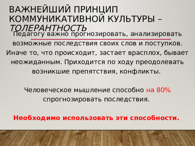 Важнейший принцип коммуникативной культуры – толерантность Педагогу важно прогнозировать, анализировать возможные последствия своих слов и поступков. Иначе то, что происходит, застает врасплох, бывает неожиданным. Приходится по ходу преодолевать возникшие препятствия, конфликты. Человеческое мышление способно  на 80% спрогнозировать последствия. Необходимо использовать эти способности. 