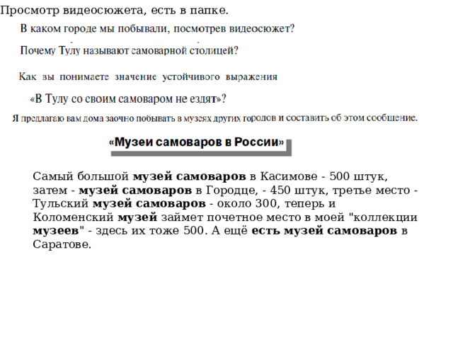 Просмотр видеосюжета, есть в папке. Самый большой музей  самоваров в Касимове - 500 штук, затем - музей  самоваров в Городце, - 450 штук, третье место - Тульский музей  самоваров - около 300, теперь и Коломенский музей займет почетное место в моей 