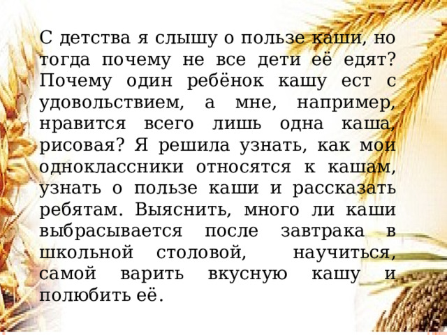   С детства я слышу о пользе каши, но тогда почему не все дети её едят? Почему один ребёнок кашу ест с удовольствием, а мне, например, нравится всего лишь одна каша, рисовая? Я решила узнать, как мои одноклассники относятся к кашам, узнать о пользе каши и рассказать ребятам. Выяснить, много ли каши выбрасывается после завтрака в школьной столовой, научиться, самой варить вкусную кашу и полюбить её. Заметки к слайду  