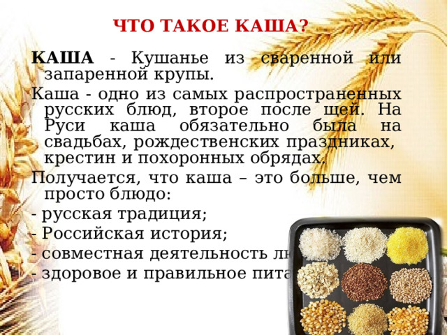 ЧТО ТАКОЕ КАША? КАША - Кушанье из сваренной или запаренной крупы. Каша - одно из самых распространенных русских блюд, второе после щей. На Руси каша обязательно была на свадьбах, рождественских праздниках, крестин и похоронных обрядах. Получается, что каша – это больше, чем просто блюдо: - русская традиция; - Российская история; - совместная деятельность людей; - здоровое и правильное питание. 