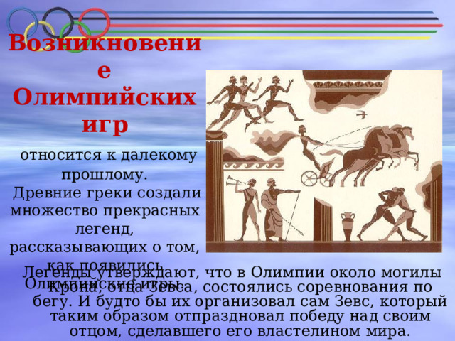 Возникновение Олимпийских игр  относится к далекому прошлому.  Древние греки создали множество прекрасных легенд, рассказывающих о том, как появились Олимпийские игры.    Легенды утверждают, что в Олимпии около могилы Крона, отца Зевса, состоялись соревнования по бегу. И будто бы их организовал сам Зевс, который таким образом отпраздновал победу над своим отцом, сделавшего его властелином мира. 