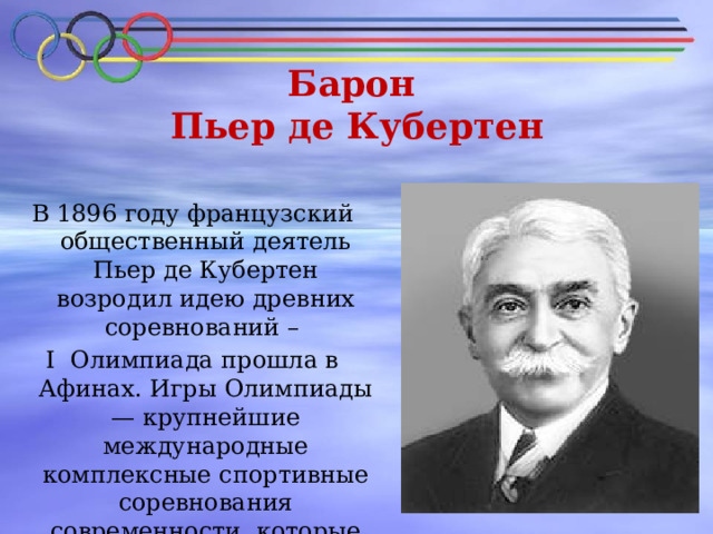 Барон  Пьер де Кубертен   В 1896 году французский общественный деятель Пьер де Кубертен возродил идею древних соревнований – I Олимпиада прошла в Афинах. Игры Олимпиады — крупнейшие международные комплексные спортивные соревнования современности, которые проводятся каждые четыре года . 
