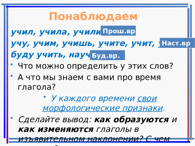 Понаблюдаем Прош.вр. учил, учила, учили, учу, учим, учишь, учите, учит, учат буду учить, научу Что можно определить у этих слов? А что мы знаем с вами про время глагола? У каждого времени свои морфологические признаки . Сделайте вывод: как образуются и как изменяются глаголы в изъявительном наклонении? С чем связаны? Наст.вр Буд.вр. 