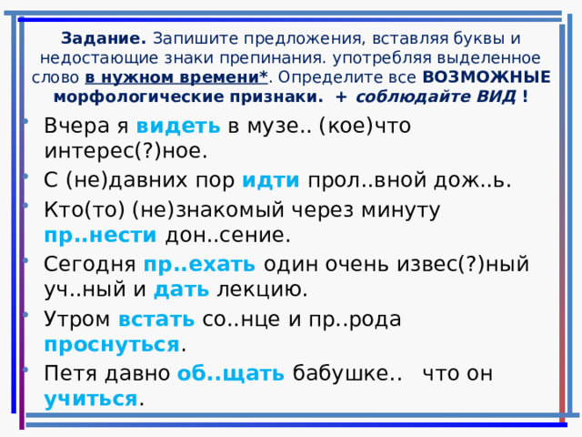 Задание. Запишите предложения, вставляя буквы и недостающие знаки препинания. употребляя выделенное слово в нужном времени* . Определите все ВОЗМОЖНЫЕ морфологические признаки. + соблюдайте ВИД ! Вчера я видеть в музе.. (кое)что интерес(?)ное. С (не)давних пор идти прол..вной дож..ь. Кто(то) (не)знакомый через минуту пр..нести дон..сение. Сегодня пр..ехать один очень извес(?)ный уч..ный и дать лекцию. Утром встать со..нце и пр..рода проснуться . Петя давно об..щать бабушке.. что он учиться . 