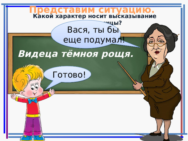 Представим ситуацию. Какой характер носит высказывание учительницы? Вася, ты бы еще подумал! Видеца тёмноя рощя. Готово!  