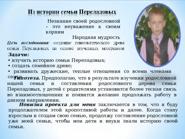  Незнание своей родословной – это неуважение к своим корням Народная мудрость Задачи: • изучить историю семьи Переладовых; • создать семейное древо; • развивать дружеские, теплые отношения со всеми членами семьи.  Гипотеза. Предполагаю, что в результате изучения родословной нашей семьи и составления родословного дерева семьи Переладовых, у детей с родителями установится более тесная связь во взаимоотношениях и появится желание продолжать работу в данном направлении .  Новизна проекта для меня заключается в том, что я буду продолжателем этой кропотливой работы и далее. Когда стану взрослым и создам свою семью, продолжу составление родословной уже моей семьи, чтобы мои дети и внуки знали историю своей семьи. 