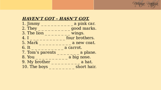 HAVEN’T GOT – HASN’T GOT. 1. Jimmy _ _ _ _ _ _ _ _ _ _ a pink car. 2. They _ _ _ _ _ _ _ _ _ _ good marks. 3. The lion _ _ _ _ _ _ _ _ wings. 4. I _ _ _ _ _ _ _ _ _ _ _ four brothers. 5. Mark _ _ _ _ _ _ _ _ _ _ a new coat. 6. It _ _ _ _ _ _ _ _ _ _ a carrot. 7. Tom’s parents _ _ _ _ _ _ _ a plane. 8. You _ _ _ _ _ _ _ _ _ _ a big nose. 9. My brother _ _ _ _ _ _ _ _ _ a hat. 10. The boys _ _ _ _ _ _ _ _ short hair. 