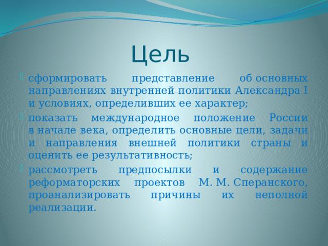 Цель сформировать представление об основных направлениях внутренней политики Александра I и условиях, определивших ее характер;  показать международное положение России в начале века, определить основные цели, задачи и направления внешней политики страны и оценить ее результативность; рассмотреть предпосылки и содержание реформаторских проектов М. М. Сперанского, проанализировать причины их неполной реализации. 