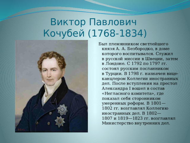 Виктор Павлович  Кочубей (1768-1834) Был племянником светлейшего князя А. А. Безбородко, в доме которого воспитывался. Служил в русской миссии в Швеции, затем в Лондоне. С 1792 по 1797 гг. состоял русским посланником в Турции. В 1798 г. назначен вице-канцлером Коллегии иностранных дел. После вступления на престол Александра I вошел в состав «Негласного комитета», где показал себя сторонником умеренных реформ. В 1801—1802 гг. возглавлял Коллегию иностранных дел. В 1802—1807 и 1819—1823 гг. возглавлял Министерство внутренних дел. 