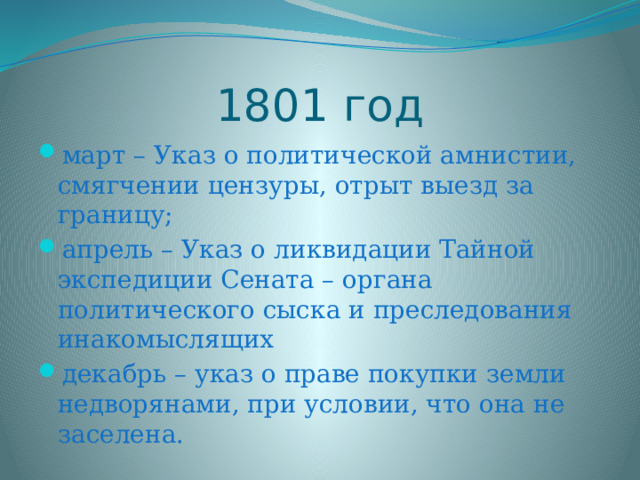 1801 год март – Указ о политической амнистии, смягчении цензуры, отрыт выезд за границу; апрель – Указ о ликвидации Тайной экспедиции Сената – органа политического сыска и преследования инакомыслящих декабрь – указ о праве покупки земли недворянами, при условии, что она не заселена. 