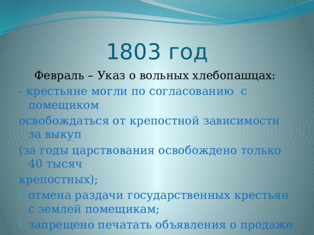 1803 год Февраль – Указ о вольных хлебопашцах: - крестьяне могли по согласованию с помещиком освобождаться от крепостной зависимости за выкуп (за годы царствования освобождено только 40 тысяч крепостных); отмена раздачи государственных крестьян с землей помещикам; запрещено печатать объявления о продаже крестьян в газетах. 