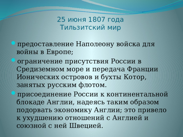 25 июня 1807 года  Тильзитский мир предоставление Наполеону войска для войны в Европе; ограничение присутствия России в Средиземном море и передача Франции Ионических островов и бухты Котор, занятых русским флотом. присоединение России к континентальной блокаде Англии, надеясь таким образом подорвать экономику Англии; это привело к ухудшению отношений с Англией и союзной с ней Швецией. 