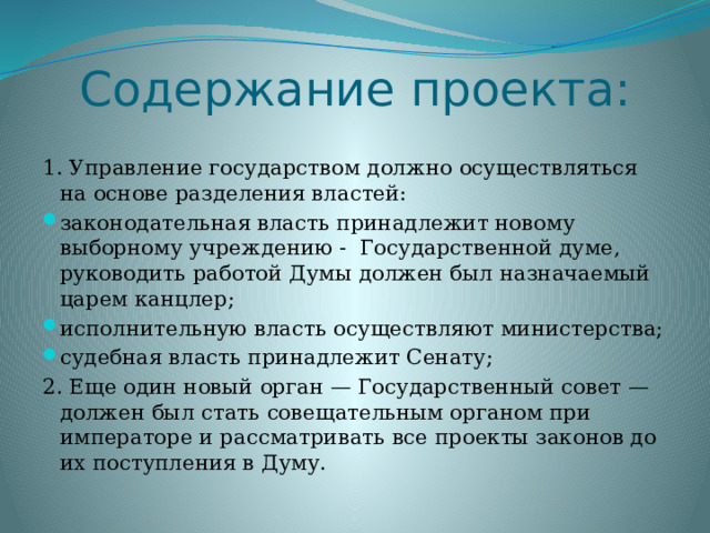 Содержание проекта: 1. Управление государством должно осуществляться на основе разделения властей: законодательная власть принадлежит новому выборному учреждению - Государственной думе, руководить работой Думы должен был назначаемый царем канцлер; исполнительную власть осуществляют министерства; судебная власть принадлежит Сенату; 2. Еще один новый орган — Государственный совет — должен был стать совещательным органом при императоре и рассматривать все проекты законов до их поступления в Думу. 