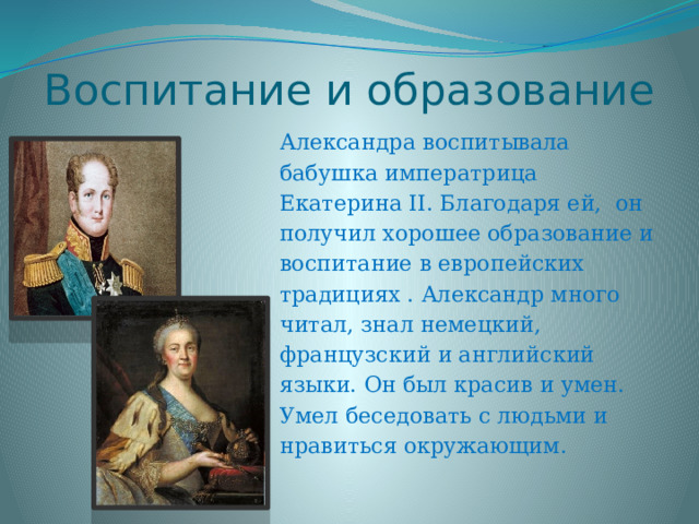 Воспитание и образование Александра воспитывала бабушка императрица Екатерина II. Благодаря ей, он получил хорошее образование и воспитание в европейских традициях . Александр много читал, знал немецкий, французский и английский языки. Он был красив и умен. Умел беседовать с людьми и нравиться окружающим. 