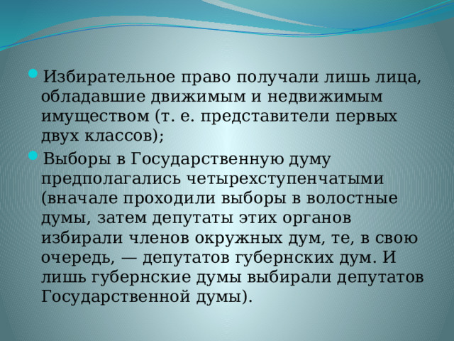Избирательное право получали лишь лица, обладавшие движимым и недвижимым имуществом (т. е. представители первых двух классов); Выборы в Государственную думу предполагались четырехступенчатыми (вначале проходили выборы в волостные думы, затем депутаты этих органов избирали членов окружных дум, те, в свою очередь, — депутатов губернских дум. И лишь губернские думы выбирали депутатов Государственной думы). 