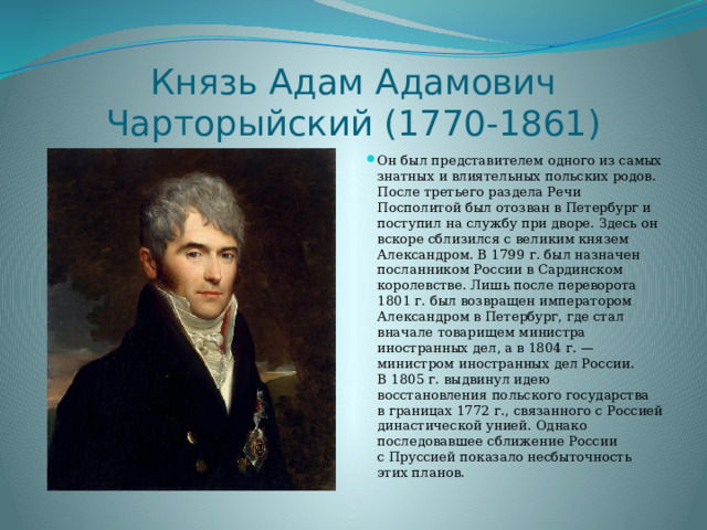 Князь Адам Адамович Чарторыйский (1770-1861) Он был представителем одного из самых знатных и влиятельных польских родов. После третьего раздела Речи Посполитой был отозван в Петербург и поступил на службу при дворе. Здесь он вскоре сблизился с великим князем Александром. В 1799 г. был назначен посланником России в Сардинском королевстве. Лишь после переворота 1801 г. был возвращен императором Александром в Петербург, где стал вначале товарищем министра иностранных дел, а в 1804 г. — министром иностранных дел России. В 1805 г. выдвинул идею восстановления польского государства в границах 1772 г., связанного с Россией династической унией. Однако последовавшее сближение России с Пруссией показало несбыточность этих планов. 