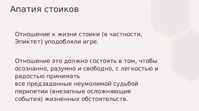 Апатия стоиков Отношение к жизни стоики (в частности, Эпиктет) уподобляли игре. Отношение это должно состоять в том, чтобы осознанно, разумно и свободно, с легкостью и радостью принимать все предзаданные неумолимой судьбой перипетии (внезапные осложняющие события) жизненных обстоятельств. 