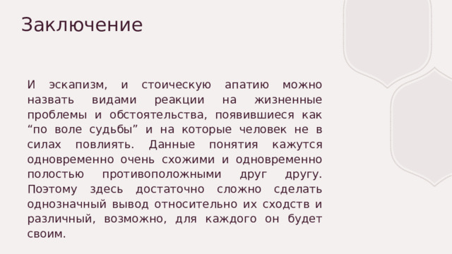 Заключение И эскапизм, и стоическую апатию можно назвать видами реакции на жизненные проблемы и обстоятельства, появившиеся как “по воле судьбы” и на которые человек не в силах повлиять. Данные понятия кажутся одновременно очень схожими и одновременно полостью противоположными друг другу. Поэтому здесь достаточно сложно сделать однозначный вывод относительно их сходств и различный, возможно, для каждого он будет своим. 