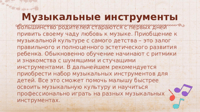 Музыкальные инструменты Большинство родителей стараются с первых дней привить своему чаду любовь к музыке. Приобщение к музыкальной культуре с самого детства – это залог правильного и полноценного эстетического развития ребенка. Обыкновенно обучение начинают с ритмики и знакомства с шумящими и стучащими инструментами. В дальнейшем рекомендуется приобрести набор музыкальных инструментов для детей. Все это сможет помочь малышу быстрее освоить музыкальную культуру и научиться профессионально играть на разных музыкальных инструментах. 