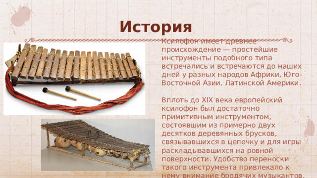История Ксилофон имеет древнее происхождение — простейшие инструменты подобного типа встречались и встречаются до наших дней у разных народов Африки, Юго-Восточной Азии, Латинской Америки. Вплоть до XIX века европейский ксилофон был достаточно примитивным инструментом, состоявшим из примерно двух десятков деревянных брусков, связывавшихся в цепочку и для игры раскладывавшихся на ровной поверхности. Удобство переноски такого инструмента привлекало к нему внимание бродячих музыкантов. 