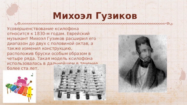 Михоэл Гузиков Усовершенствование ксилофона относится к 1830-м годам. Еврейский музыкант Михоэл Гузиков расширил его диапазон до двух с половиной октав, а также изменил конструкцию, расположив бруски особым образом в четыре ряда. Такая модель ксилофона использовалась в дальнейшем в течение более ста лет. 