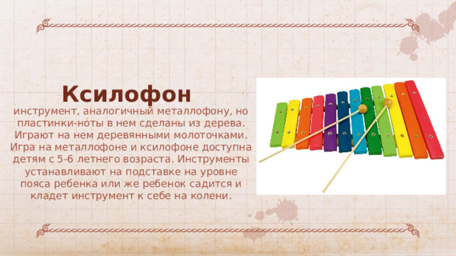 Ксилофон инструмент, аналогичный металлофону, но пластинки-ноты в нем сделаны из дерева. Играют на нем деревянными молоточками. Игра на металлофоне и ксилофоне доступна детям с 5-6 летнего возраста. Инструменты устанавливают на подставке на уровне пояса ребенка или же ребенок садится и кладет инструмент к себе на колени. 